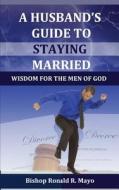 A Husband's Guide to Staying Married: Wisdom for the Men of God di Ronald R. Mayo, Dr Ronald R. Mayo edito da Anointed Fire