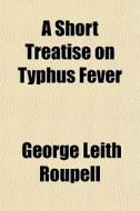 A Short Treatise On Typhus Fever di George Leith Roupell edito da General Books
