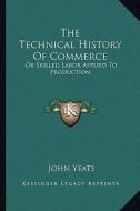 The Technical History of Commerce: Or Skilled Labor Applied to Production di John Yeats edito da Kessinger Publishing