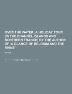 Over The Water, A Holiday Tour [in The Channel Islands And Northern France] By The Author Of \'a Glance Of Belgium And The Rhine\' di Water edito da Theclassics.us