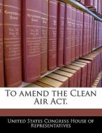 To Amend The Clean Air Act. edito da Bibliogov