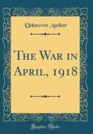 The War in April, 1918 (Classic Reprint) di Unknown Author edito da Forgotten Books