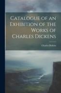 Catalogue of an Exhibition of the Works of Charles Dickens di Charles Dickens edito da LEGARE STREET PR