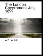 The London Government Act, 1899 di A F Jenkin edito da BiblioLife