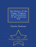 The History Of The Origin, Progress, And Termination Of The American War - War College Series di Charles Stedman edito da War College Series