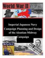 Imperial Japanese Navy Campaign Planning and Design of the Aleutian-Midway Campaign di U. S. Army Command and General Staff Col edito da Createspace