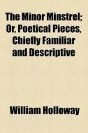 The Minor Minstrel; Or, Poetical Pieces, Chiefly Familiar And Descriptive di William Holloway edito da General Books Llc