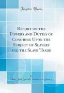 Report on the Powers and Duties of Congress Upon the Subject of Slavery and the Slave Trade (Classic Reprint) di Mass Joint Special Committee O. Slavery edito da Forgotten Books