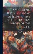 On Certain Burial Customs As Illustrative of the Primitive Theory of the Soul di Anonymous edito da LEGARE STREET PR
