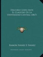 Discurso Leido Ante El Claustro de La Universidad Central (1867) di Ramon Ivanez E. Ivanez edito da Kessinger Publishing