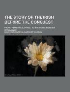 The Story Of The Irish Before The Conquest; From The Mythical Period To The Invasion Under Strongbow di Mary Catharine Guinness Ferguson edito da Theclassics.us