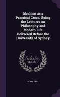 Idealism As A Practical Creed; Being The Lectures On Philosophy And Modern Life Delivered Before The University Of Sydney di Henry Jones edito da Palala Press