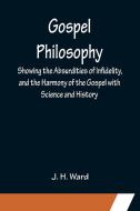 Gospel Philosophy; Showing the Absurdities of Infidelity, and the Harmony of the Gospel with Science and History di J. H. Ward edito da Alpha Editions