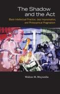 The Shadow and the Act: Black Intellectual Practice, Jazz Improvisation, and Philosophical Pragmatism di Walton M. Muyumba edito da UNIV OF CHICAGO PR