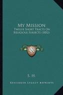 My Mission: Twelve Short Tracts on Religious Subjects (1852) di S. H. edito da Kessinger Publishing