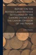 Report On the Revised Land Revenue Settlement of the Lahore District, in the Lahore Division of the Panjab di Leslie S. Saunders edito da LEGARE STREET PR