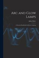 Arc and Glow Lamps: A Practical Handbook On Electric Lighting di Julius Maier edito da LEGARE STREET PR