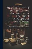 An Account of the Institution and Progress of the College of Physicians of Philadelphia di William Samuel Waithman Ruschenberger edito da LEGARE STREET PR