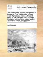 The Construction Of Maps And Globes. In Two Parts. First, Contains The Various Ways Of Projecting Maps, ... Second, Treats Of Making Divers Sorts Of G di John Clifford Green edito da Gale Ecco, Print Editions