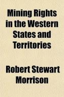 Mining Rights In The Western States And Territories di Robert Stewart Morrison edito da General Books Llc