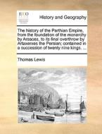 The History Of The Parthian Empire, From The Foundation Of The Monarchy By Arsaces, To Its Final Overthrow By Artaxerxes The Persian; Contained In A S di Thomas Lewis edito da Gale Ecco, Print Editions