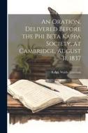 An Oration, Delivered Before the Phi Beta Kappa Society, at Cambridge, August 31, 1837 di Ralph Waldo Emerson edito da LEGARE STREET PR