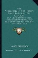 The Philosophy of the Human Mind, in Respect to Religion: Or a Demonstration, from the Necessity of Things, That Religion Entered the World by Revelat di James Fishback edito da Kessinger Publishing