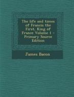 The Life and Times of Francis the First, King of France Volume 1 di James Bacon edito da Nabu Press