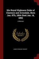 His Royal Highness Duke of Clarence and Avondale, Born Jan. 8th, 1864-Died Jan. 14, 1892: A Memoir di James Edmund Vincent edito da CHIZINE PUBN