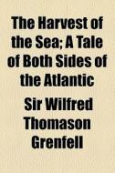 The Harvest Of The Sea; A Tale Of Both Sides Of The Atlantic di Wilfred Thomason Grenfell, Sir Wilfred Thomason Grenfell edito da General Books Llc