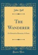 The Wanderer: Or Edward to Eleonora; A Poem (Classic Reprint) di John Bell edito da Forgotten Books