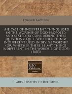 The Case Of Indifferent Things Used In The Worship Of God Proposed And Stated, By Considering These Questions: Qu. I. Whether Things Indifferent Used di Edward Bagshaw edito da Eebo Editions, Proquest