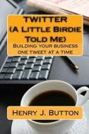 Twitter (a Little Birdie Told Me): Building Your Business One Tweet at a Time di Henry J. Button edito da Createspace