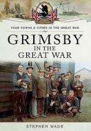 Grimsby In The Great War di Stephen Wade edito da Pen & Sword Books Ltd