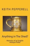 Anything in the Shed?: Memoirs of an English Antique Picker di Keith Pepperell edito da Createspace