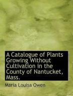 A Catalogue Of Plants Growing Without Cultivation In The County Of Nantucket, Mass. di Maria Louisa Owen edito da Bibliolife