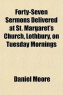 Forty-seven Sermons Delivered At St. Margaret's Church, Lothbury, On Tuesday Mornings di Daniel Moore edito da General Books Llc