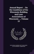 Annual Report ... On The Conditions Of The Wisconsin Building And Loan Associations Of Wisconsin ..., Volume 13 edito da Palala Press