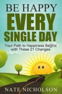 Be Happy Every Single Day: Your Path to Happiness Begins with These 21 Changes di Nate Nicholson edito da Createspace