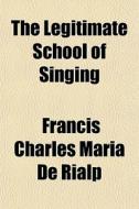 The Legitimate School Of Singing di Francis Charles Maria De Rialp edito da General Books Llc