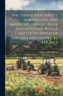 The Timber-merchant's, Saw-miller's, And Importer's Freight-book And Assistant. With A Chapter On Speeds Of Saw-mill Machinery, By M.p. Bale di William Richardson (Timber-Broker ). edito da LEGARE STREET PR