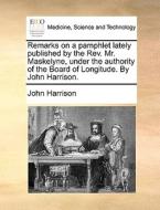 Remarks On A Pamphlet Lately Published By The Rev. Mr. Maskelyne, Under The Authority Of The Board Of Longitude. By John Harrison. di John Harrison edito da Gale Ecco, Print Editions