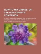 How to Mix Drinks, or the Bon-Vivant's Companion; To Which Is Appended a Manual for the Manufacture of Cordials, Liquors, Fancy Syrups, &C.,&C di Jerry Thomas edito da Rarebooksclub.com