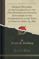 Address Delivered At The Celebration Of The One Hundred And Fiftieth Anniversary Of The Incorporation Of The Town Of Grafton, April 29, 1885 (classic  di Frank P Goulding edito da Forgotten Books