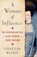 A Woman of Influence: The Spectacular Rise of Alice Spencer in Tudor England di Vanessa Wilkie edito da ATRIA