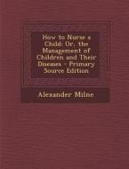How to Nurse a Child: Or, the Management of Children and Their Diseases di Alexander Milne edito da Nabu Press