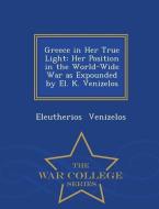 Greece in Her True Light: Her Position in the World-Wide War as Expounded by El. K. Venizelos - War College Series di Eleutherios Venizelos edito da WAR COLLEGE SERIES