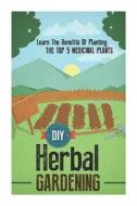 DIY Herbal Gardening - Learn the Benefits of Planting the Top 5 Medicinal Plants di Barbara Glidewell edito da Createspace