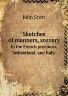 Sketches Of Manners, Scenery In The French Provinces, Switzerland, And Italy. di Professor John Scott edito da Book On Demand Ltd.