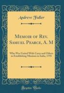 Memoir of REV. Samuel Pearce, A. M: Who Was United with Carey and Others in Establishing Missions in India, 1793 (Classic Reprint) di Andrew Fuller edito da Forgotten Books